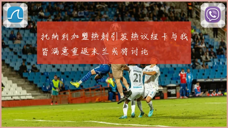 托纳利加盟热刺引发热议纽卡与我皆满意重返米兰或将讨论