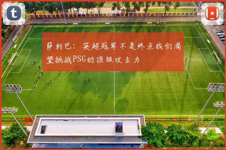 萨利巴：英超冠军不是终点我们渴望挑战PSG的顶级攻击力