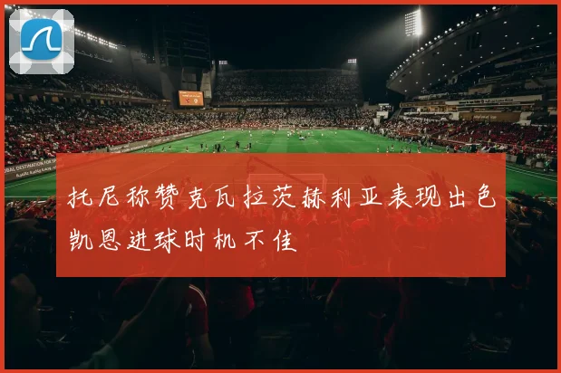 托尼称赞克瓦拉茨赫利亚表现出色凯恩进球时机不佳