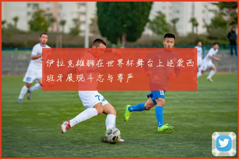 伊拉克雄狮在世界杯舞台上逆袭西班牙展现斗志与尊严