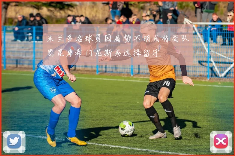米兰多名球员因局势不明或将离队恩昆库希门尼斯或选择留守