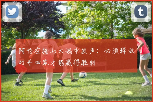 阿伦在抢七大战中发声：必须释放对手回家才能赢得胜利