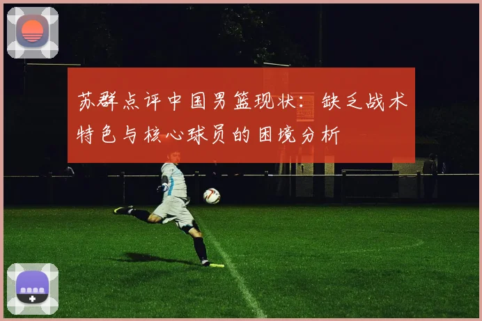 苏群点评中国男篮现状：缺乏战术特色与核心球员的困境分析
