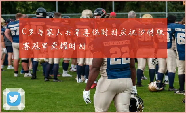 C罗与家人共享喜悦时刻庆祝沙特联赛冠军荣耀时刻