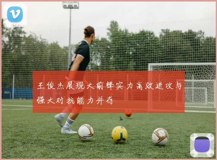 王俊杰展现大前锋实力高效进攻与强大对抗能力并存