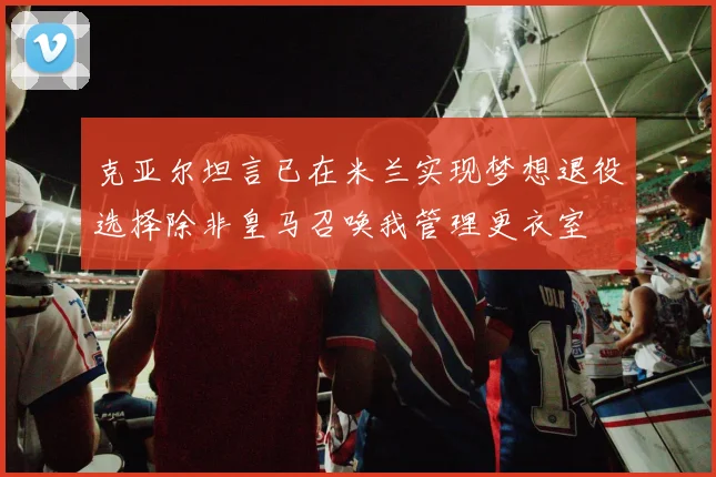 克亚尔坦言已在米兰实现梦想退役选择除非皇马召唤我管理更衣室