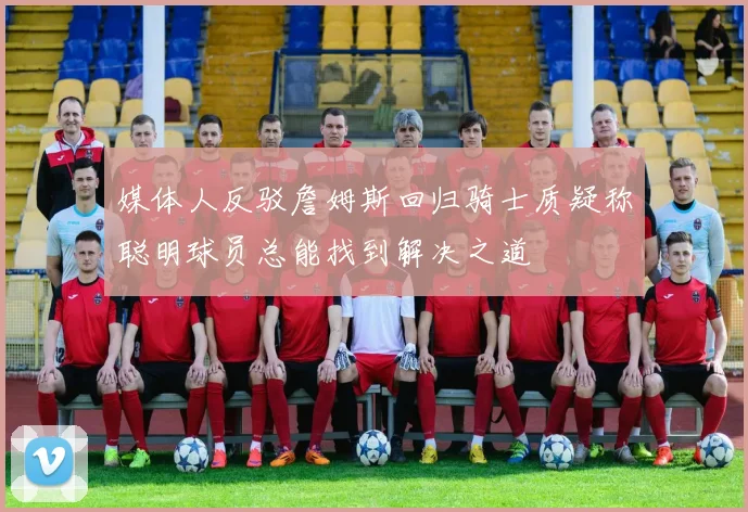 媒体人反驳詹姆斯回归骑士质疑称聪明球员总能找到解决之道