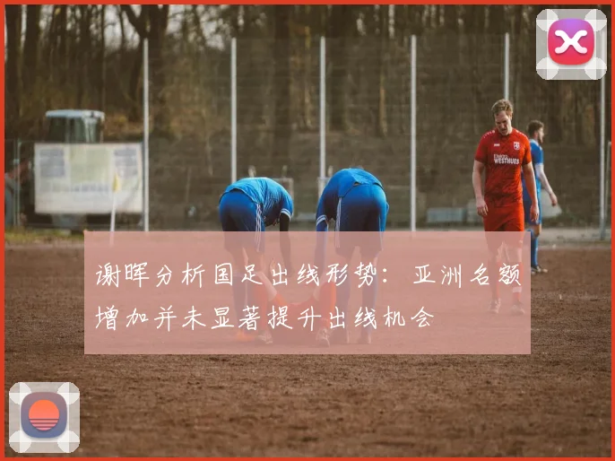 谢晖分析国足出线形势：亚洲名额增加并未显著提升出线机会