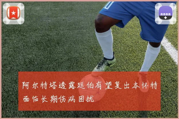 阿尔特塔透露廷伯有望复出本怀特面临长期伤病困扰